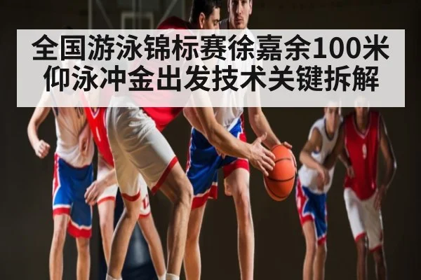 全国游泳锦标赛徐嘉余100米仰泳冲金出发技术关键拆解