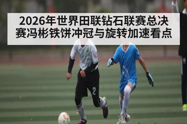 2026年世界田联钻石联赛总决赛冯彬铁饼冲冠与旋转加速看点